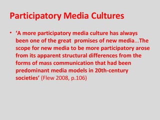 Participatory Media Cultures ‘ A more participatory media culture has always been one of the great  promises of new media ... The scope for new media to be more participatory arose from its apparent structural differences from the forms of mass communication that had been predominant media models in 20th-century societies’  (Flew 2008, p.106) 