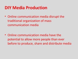 DIY Media Production Online communication media disrupt the traditional organization of mass communication media Online communication media have the potential to allow more people than ever before to produce, share and distribute media 