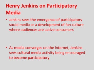 Henry Jenkins on Participatory Media Jenkins sees the emergence of participatory social media as a development of fan culture where audiences are active consumers As media converges on the internet, Jenkins sees cultural media activity being encouraged to become participatory 