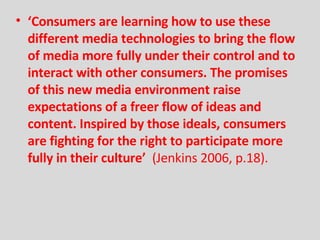‘ Consumers are learning how to use these   different media technologies to bring the flow of media more fully under their control and to interact with other consumers. The promises of this new media   environment raise expectations of a freer flow of ideas and content. Inspired   by those ideals, consumers are fighting for the right to participate more fully   in their culture’  (Jenkins 2006, p.18). 