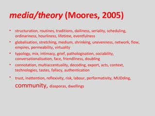 media/theory  (Moores, 2005) structuration, routines, traditions, dailiness, seriality, scheduling, ordinariness, hourliness, lifetime, eventfulness globalisation, stretching, medium, shrinking, unevenness, network, flow, empires, permeability, virtuality typology, mix, intimacy, grief, pathologisation, sociability, conversationalisation, face, friendliness, doubling connotation, multiaccentuality, decoding, export, acts, context, technologies, tastes, fallacy, authentication trust, inattention, reflexivity, risk, labour, performativity, MUDding,   community,  diasporas, dwellings 
