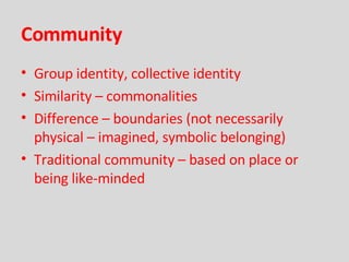 Community Group identity, collective identity Similarity – commonalities Difference – boundaries (not necessarily physical – imagined, symbolic belonging) Traditional community – based on place or being like-minded 
