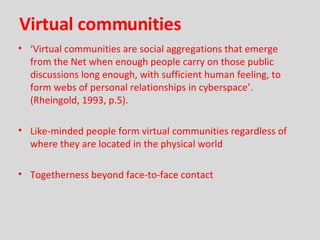 Virtual communities ‘ Virtual communities are social aggregations that emerge from the Net when enough people carry on those public discussions long enough, with sufficient human feeling, to form webs of personal relationships in cyberspace’.  (Rheingold, 1993, p.5). Like-minded people form virtual communities regardless of where they are located in the physical world Togetherness beyond face-to-face contact 