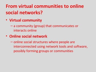 From virtual communities to online social networks? Virtual community a community (group) that communicates or interacts online Online social network online social structures where people are interconnected using network tools and software, possibly forming groups or communities 