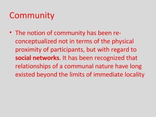 Community The notion of community has been re-conceptualized not in terms of the physical proximity of participants, but with regard to  social networks . It has been recognized that relationships of a communal nature have long existed beyond the limits of immediate locality   