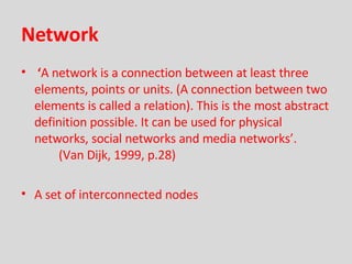 Network ‘ A network is a connection between at least three elements, points or units. (A connection between two elements is called a relation). This is the most abstract definition possible. It can be used for physical networks, social networks and media networks’.   (Van Dijk, 1999, p.28) A set of interconnected nodes  