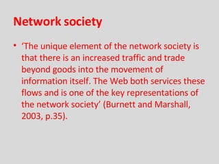 Network society ‘ The unique element of the network society is that there is an increased traffic and trade beyond goods into the movement of information itself. The Web both services these flows and is one of the key representations of the network society’   (Burnett and Marshall, 2003, p.35). 