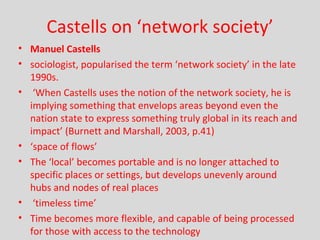 Castells on ‘network society’ Manuel Castells sociologist, popularised the term ‘network society’ in the late 1990s.  ‘ When Castells uses the notion of the network society, he is implying something that envelops areas beyond even the nation state to express something truly global in its reach and impact’ (Burnett and Marshall, 2003, p.41) ‘ space of flows’ The ‘local’ becomes portable and is no longer attached to specific places or settings, but develops unevenly around hubs and nodes of real places  ‘ timeless time’ Time becomes more flexible, and capable of being processed for those with access to the technology 