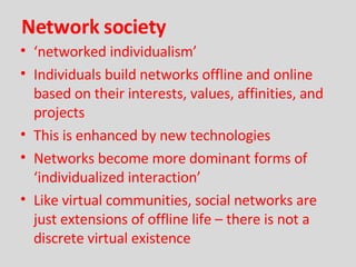 Network society ‘ networked individualism’ Individuals build networks offline and online based on their interests, values, affinities, and projects This is enhanced by new technologies Networks become more dominant forms of ‘individualized interaction’ Like virtual communities, social networks are just extensions of offline life – there is not a discrete virtual existence 
