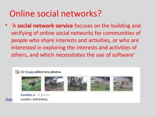 Online social networks? ‘ A  social network service  focuses on the building and verifying of online social networks for communities of people who share interests and activities, or who are interested in exploring the interests and activities of others, and which necessitates the use of software’ ( http://en.wikipedia.org/wiki/Social_network_service )  