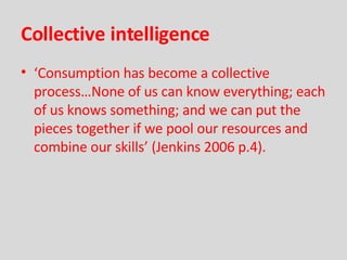 Collective intelligence ‘ Consumption has become a collective process…None of us can know everything; each of us knows something; and we can put the pieces together if we pool our resources and combine our skills’ (Jenkins 2006 p.4). 