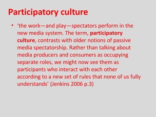 Participatory culture ‘ the work—and play—spectators perform in the new media system. The term,  participatory culture , contrasts with older notions of passive media spectatorship. Rather than talking about media producers and consumers as occupying separate roles, we might now see them as participants who interact with each other according to a new set of rules that none of us fully understands’ (Jenkins 2006 p.3) 