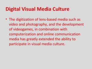 Digital Visual Media Culture The digitization of lens-based media such as video and photography, and the development of videogames, in combination with computerization and online communication media has greatly extended the ability to participate in visual media culture. 