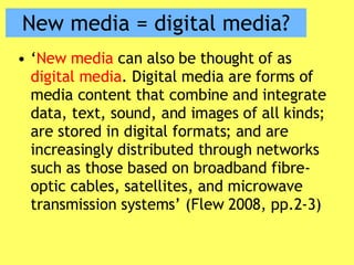 New media = digital media? ‘ New media  can also be thought of as  digital media . Digital media are forms of media content that combine and integrate data, text, sound, and images of all kinds; are stored in digital formats; and are increasingly distributed through networks such as those based on broadband fibre-optic cables, satellites, and microwave transmission systems’ (Flew 2008, pp.2-3) 