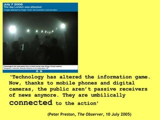 ‘ Technology has altered the information game. Now, thanks to mobile phones and digital cameras, the public aren’t passive receivers of news anymore. They are umbilically  connected  to the action’ (Peter Preston,  The Observer , 10 July 2005) 