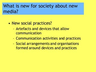 What is new for society about new media? New social practices? Artefacts and devices that allow communication Communication activities and practices Social arrangements and organisations formed around devices and practices 