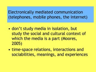 Electronically mediated communication (telephones, mobile phones, the internet) don’t study media in isolation, but study the social and cultural context of which the media is a part (Moores, 2005) time-space relations, interactions and sociabilities, meanings, and experiences 