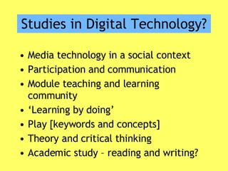 Studies in Digital Technology? Media technology in a social context Participation and communication Module teaching and learning community ‘ Learning by doing’ Play [keywords and concepts] Theory and critical thinking Academic study – reading and writing? 