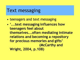 Text messaging teenagers and text messaging ‘ ...text messaging influences how teenagers feel about themselves...often mediating intimate relations and becoming a repository for precious memories and gifts’  (McCarthy and Wright, 2004, p.108) 