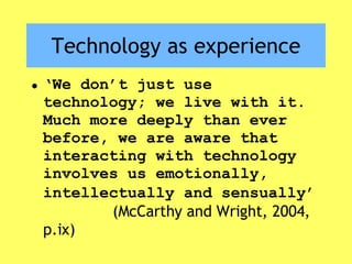 Technology as experience ‘ We don’t just use technology; we live with it. Much more deeply than ever before, we are aware that interacting with technology involves us emotionally, intellectually and sensually’   (McCarthy and Wright, 2004, p.ix) 