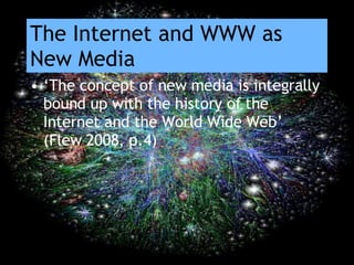 The Internet and WWW as New Media ‘ The concept of new media is integrally bound up with the history of the Internet and the World Wide Web’ (Flew 2008, p.4) 