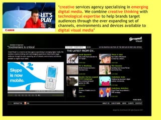 ‘ creative  services agency specialising in  emerging digital media . We combine  creative thinking  with  technological expertise  to help brands target audiences through the ever expanding set of channels, environments and devices available to  digital visual media ’ 