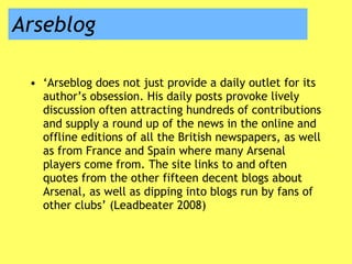 Arseblog ‘ Arseblog does not just provide a daily outlet for its author’s obsession. His daily posts provoke lively discussion often attracting hundreds of contributions and supply a round up of the news in the online and offline editions of all the British newspapers, as well as from France and Spain where many Arsenal players come from. The site links to and often quotes from the other fifteen decent blogs about Arsenal, as well as dipping into blogs run by fans of other clubs’ (Leadbeater 2008) 