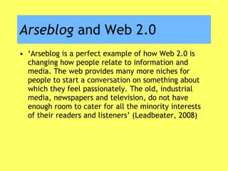 Arseblog  and Web 2.0 ‘ Arseblog is a perfect example of how Web 2.0 is changing how people relate to information and media. The web provides many more niches for people to start a conversation on something about which they feel passionately. The old, industrial media, newspapers and television, do not have enough room to cater for all the minority interests of their readers and listeners’ (Leadbeater, 2008) 