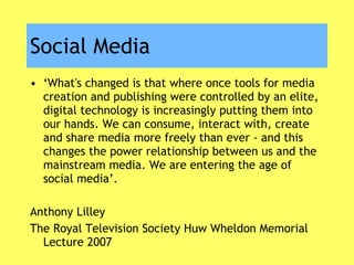 Social Media ‘ What's changed is that where once tools for media creation and publishing were controlled by an elite, digital technology is increasingly putting them into our hands. We can consume, interact with, create and share media more freely than ever - and this changes the power relationship between us and the mainstream media. We are entering the age of social media’. Anthony Lilley The Royal Television Society Huw Wheldon Memorial Lecture 2007 