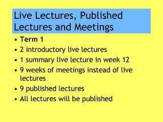 Live Lectures, Published Lectures and Meetings Term 1 2 introductory live lectures 1 summary live lecture in week 12 9 weeks of meetings instead of live lectures 9 published lectures All lectures will be published 