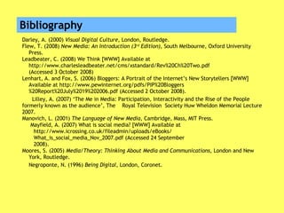 Bibliography Darley, A. (2000)  Visual Digital Culture , London, Routledge. Flew, T. (2008)  New Media: An Introduction (3 rd  Edition) , South Melbourne, Oxford University  Press. Leadbeater, C. (2008) We Think [WWW] Available at  http://www.charlesleadbeater.net/cms/xstandard/Rev%20Ch%20Two.pdf  (Accessed 3 October 2008) Lenhart, A. and Fox, S. (2006) Bloggers: A Portrait of the Internet’s New Storytellers [WWW]  Available at http://www.pewinternet.org/pdfs/PIP%20Bloggers %20Report%20July%2019%202006.pdf (Accessed 2 October 2008). Lilley, A. (2007) ‘The Me in Media: Participation, Interactivity and the Rise of the People formerly  known as the audience’, The  Royal Television  Society Huw Wheldon Memorial Lecture 2007. Manovich, L. (2001)  The Language of New Media , Cambridge, Mass, MIT Press. Mayfield, A. (2007) What is social media? [WWW] Available at  http://www.icrossing.co.uk/fileadmin/uploads/eBooks/  What_is_social_media_Nov_2007.pdf (Accessed 24 September  2008). Moores, S. (2005)  Media/Theory: Thinking About Media and Communications , London and New  York, Routledge. Negroponte, N. (1996)  Being Digital , London, Coronet. 