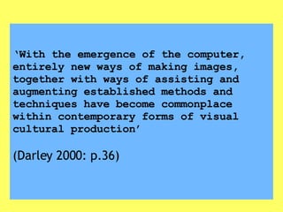 ‘ With the emergence of the computer, entirely new ways of making images, together with ways of assisting and augmenting established methods and techniques have become commonplace within contemporary forms of visual cultural production’   (Darley 2000: p.36) 