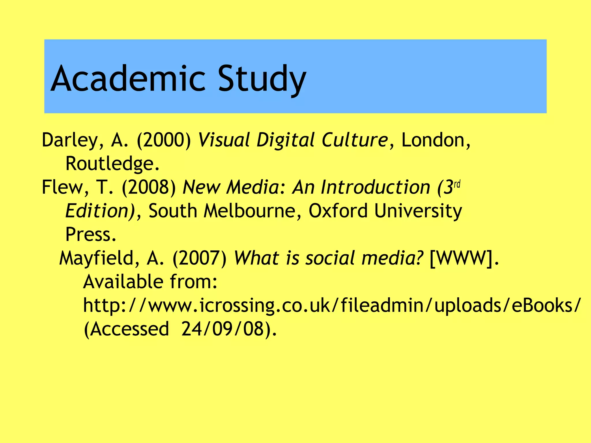 Academic Study
Darley, A. (2000) Visual Digital Culture, London,
Routledge.
Flew, T. (2008) New Media: An Introduction (3rd
Edition), South Melbourne, Oxford University
Press.
Mayfield, A. (2007) What is social media? [WWW].
Available from:
http://www.icrossing.co.uk/fileadmin/uploads/eBooks/
(Accessed 24/09/08).
 