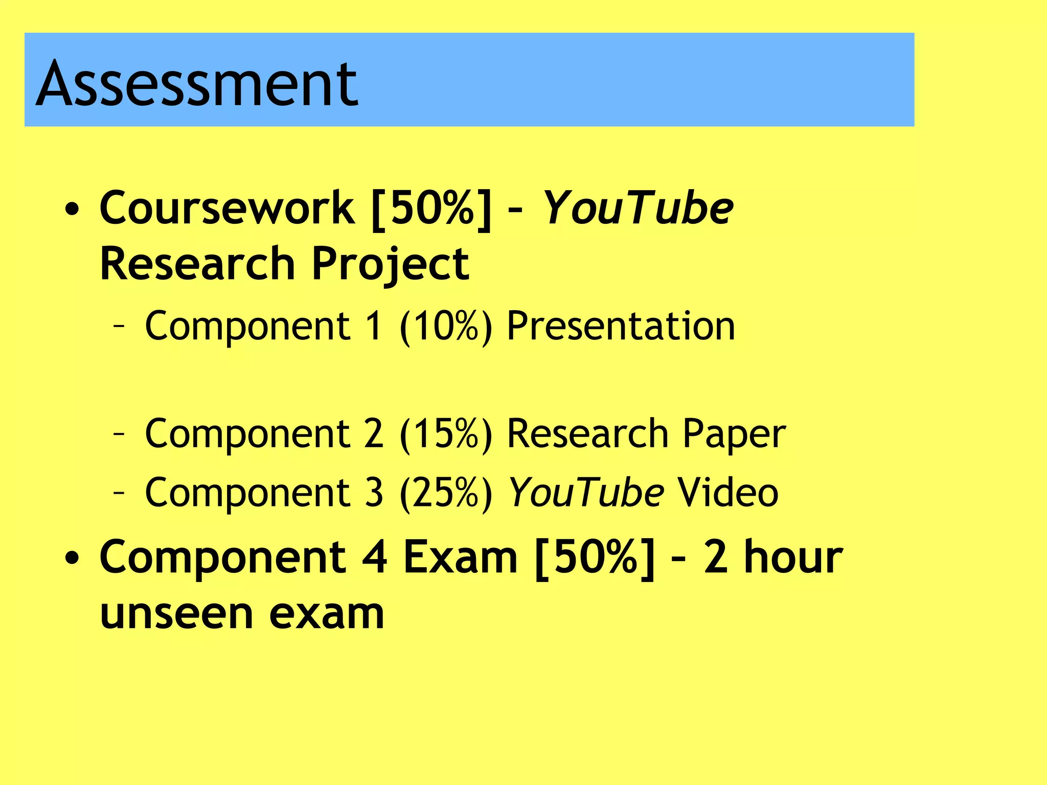 Assessment
• Coursework [50%] – YouTube
Research Project
– Component 1 (10%) Presentation
– Component 2 (15%) Research Paper
– Component 3 (25%) YouTube Video
• Component 4 Exam [50%] – 2 hour
unseen exam
 