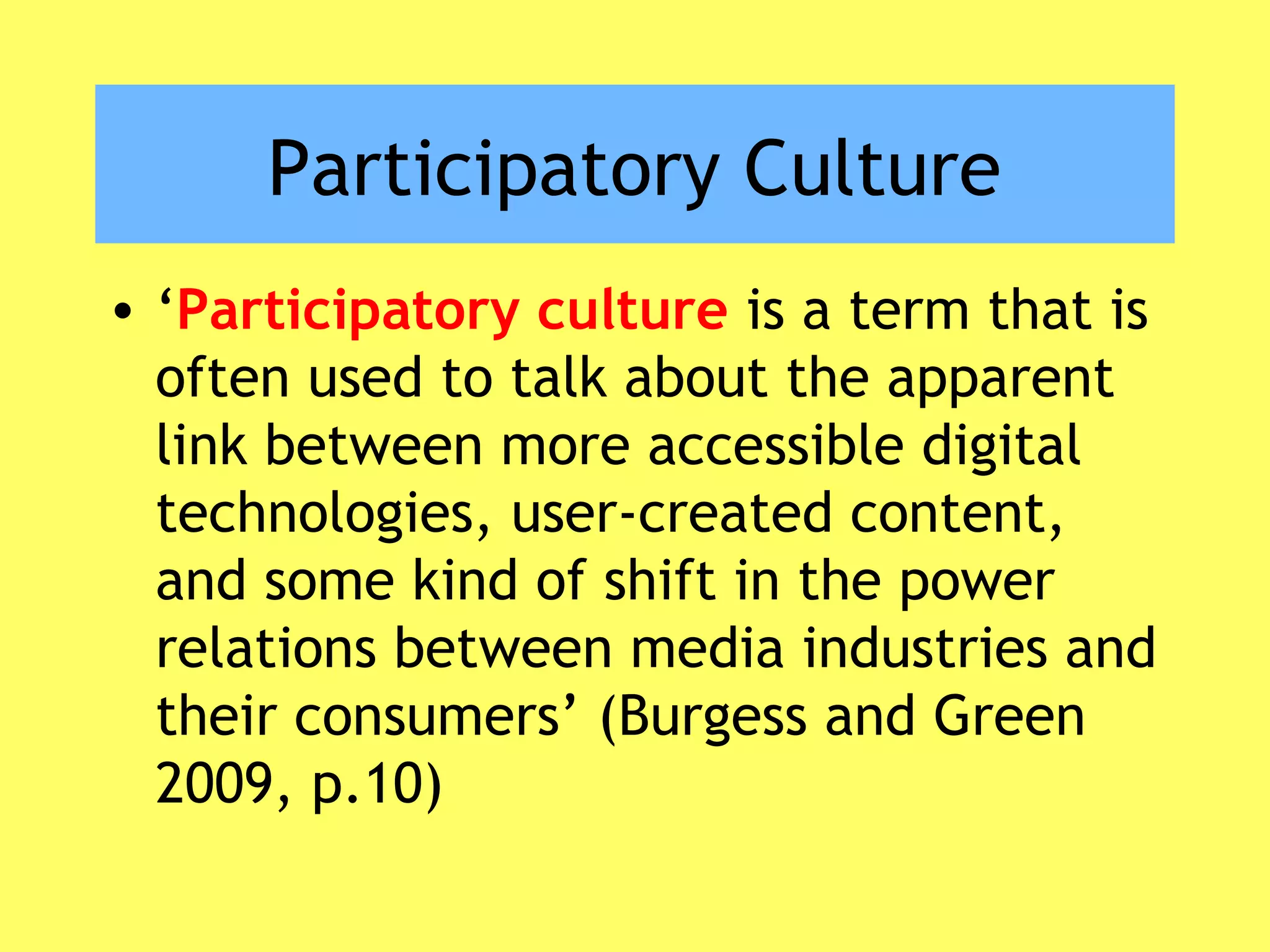 Participatory Culture
• ‘Participatory culture is a term that is
often used to talk about the apparent
link between more accessible digital
technologies, user-created content,
and some kind of shift in the power
relations between media industries and
their consumers’ (Burgess and Green
2009, p.10)
 