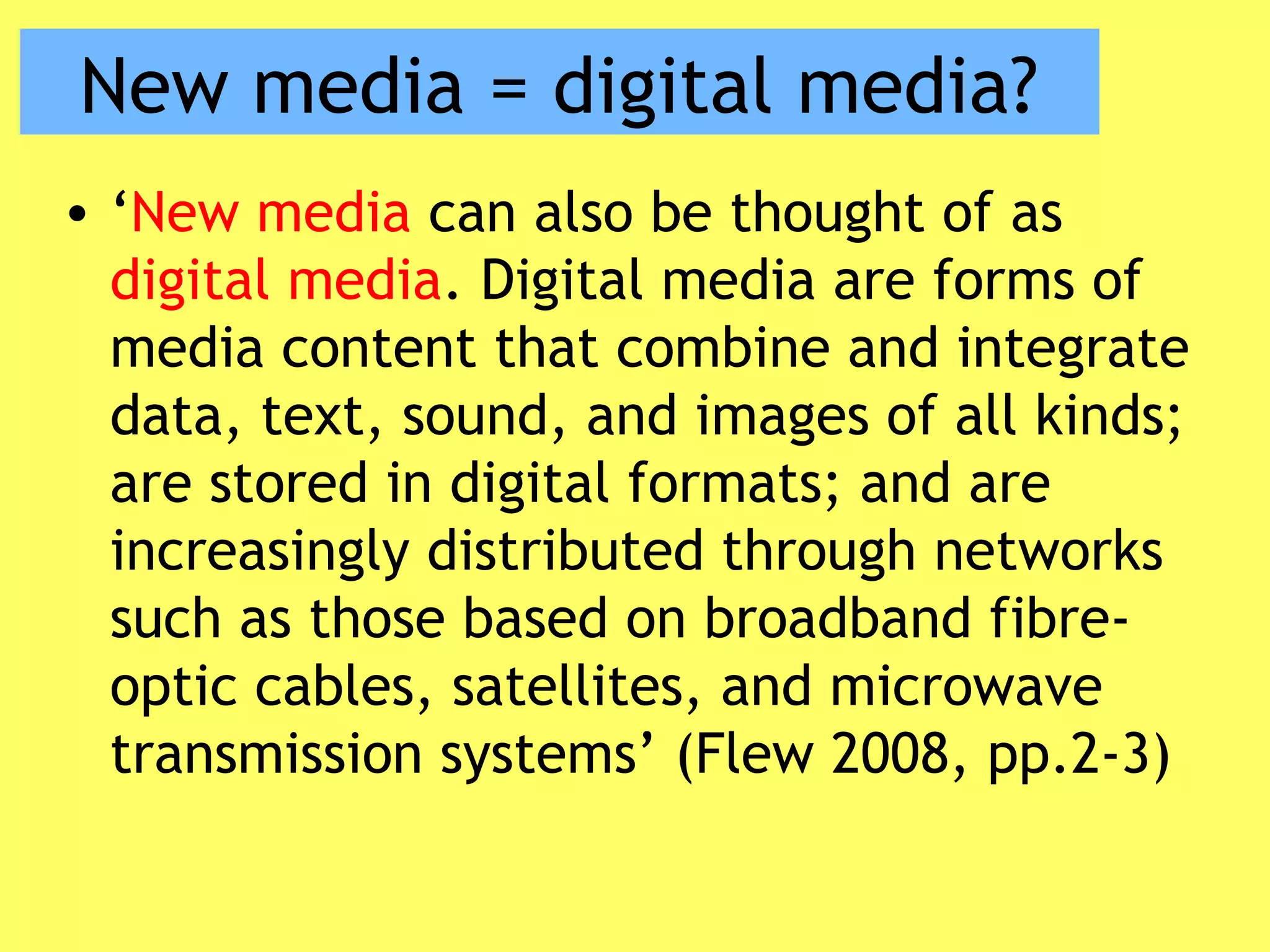 New media = digital media?
• ‘New media can also be thought of as
digital media. Digital media are forms of
media content that combine and integrate
data, text, sound, and images of all kinds;
are stored in digital formats; and are
increasingly distributed through networks
such as those based on broadband fibre-
optic cables, satellites, and microwave
transmission systems’ (Flew 2008, pp.2-3)
 