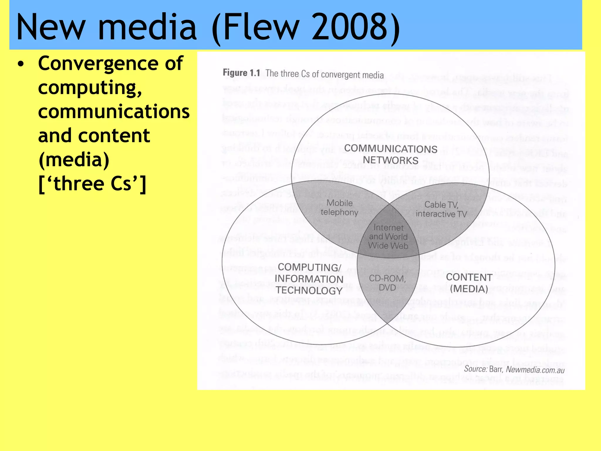New media (Flew 2008)
• Convergence of
computing,
communications
and content
(media)
[‘three Cs’]
 