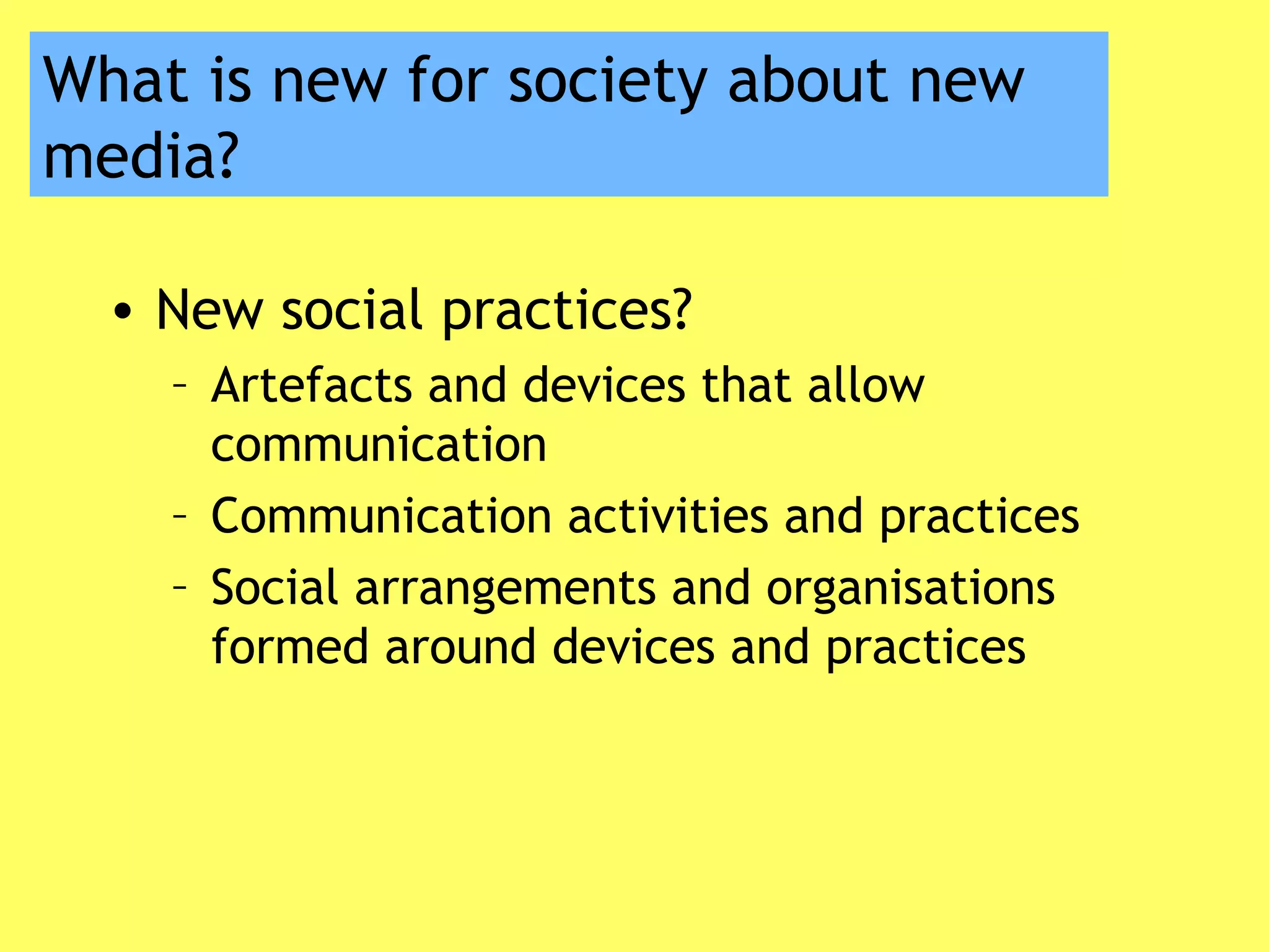 What is new for society about new
media?
• New social practices?
– Artefacts and devices that allow
communication
– Communication activities and practices
– Social arrangements and organisations
formed around devices and practices
 
