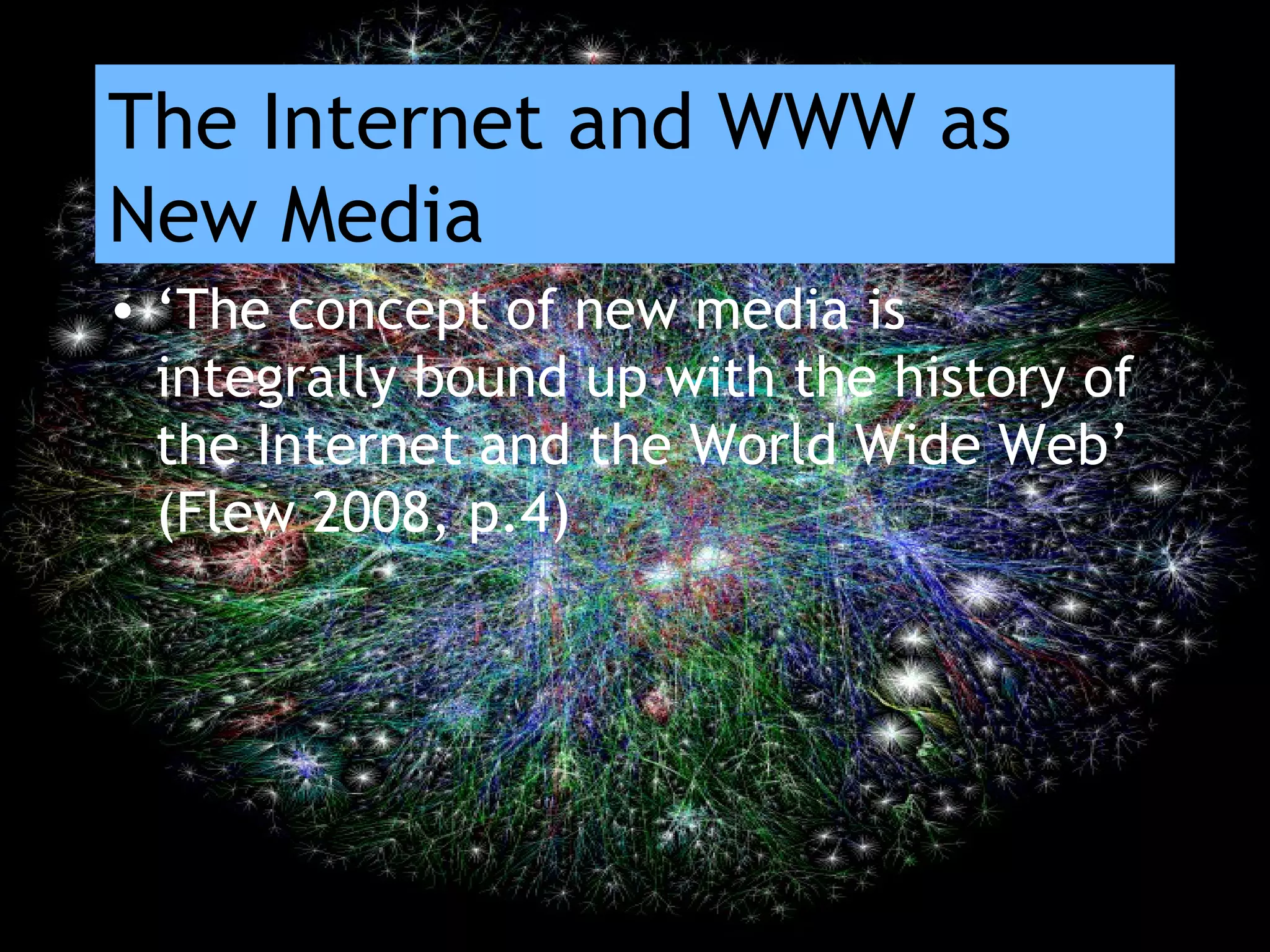 The Internet and WWW as
New Media
• ‘The concept of new media is
integrally bound up with the history of
the Internet and the World Wide Web’
(Flew 2008, p.4)
 