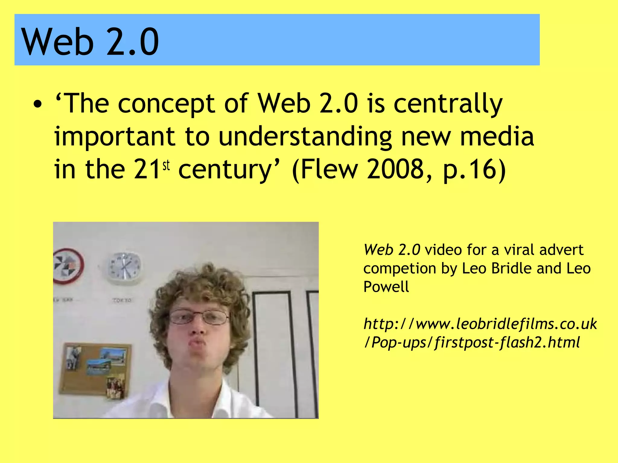 Web 2.0
• ‘The concept of Web 2.0 is centrally
important to understanding new media
in the 21st
century’ (Flew 2008, p.16)
Web 2.0 video for a viral advert
competion by Leo Bridle and Leo
Powell
http://www.leobridlefilms.co.uk
/Pop-ups/firstpost-flash2.html
 