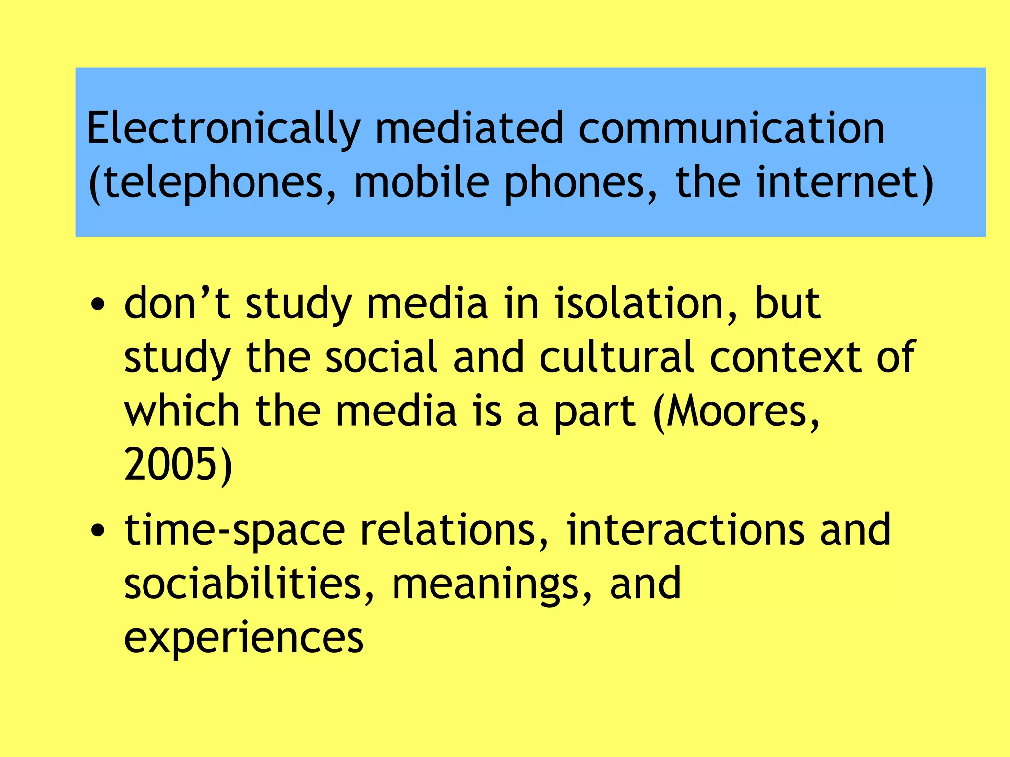 Electronically mediated communication
(telephones, mobile phones, the internet)
• don’t study media in isolation, but
study the social and cultural context of
which the media is a part (Moores,
2005)
• time-space relations, interactions and
sociabilities, meanings, and
experiences
 