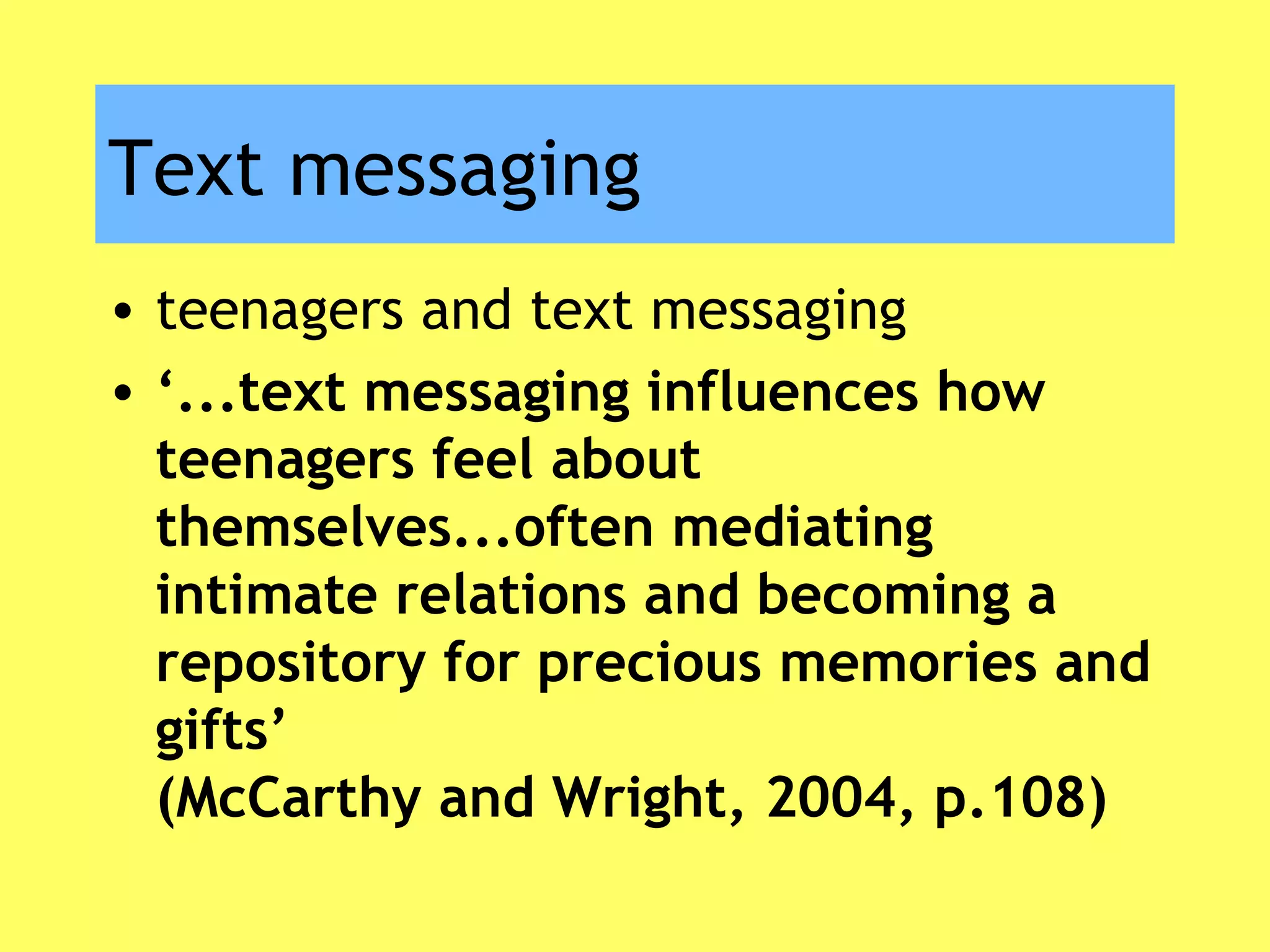 Text messaging
• teenagers and text messaging
• ‘...text messaging influences how
teenagers feel about
themselves...often mediating
intimate relations and becoming a
repository for precious memories and
gifts’
(McCarthy and Wright, 2004, p.108)
 