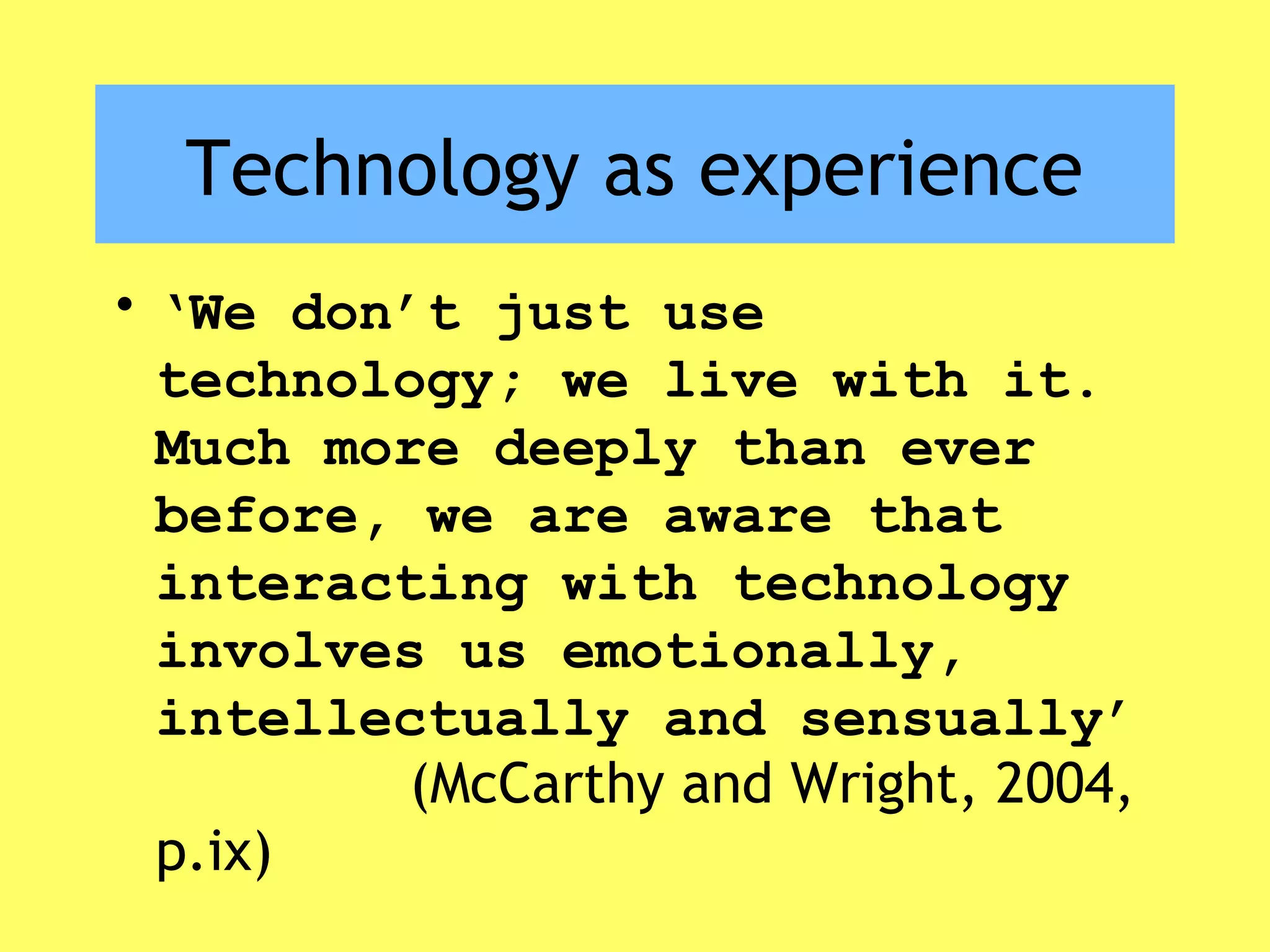 Technology as experience
• ‘We don’t just use
technology; we live with it.
Much more deeply than ever
before, we are aware that
interacting with technology
involves us emotionally,
intellectually and sensually’
(McCarthy and Wright, 2004,
p.ix)
 