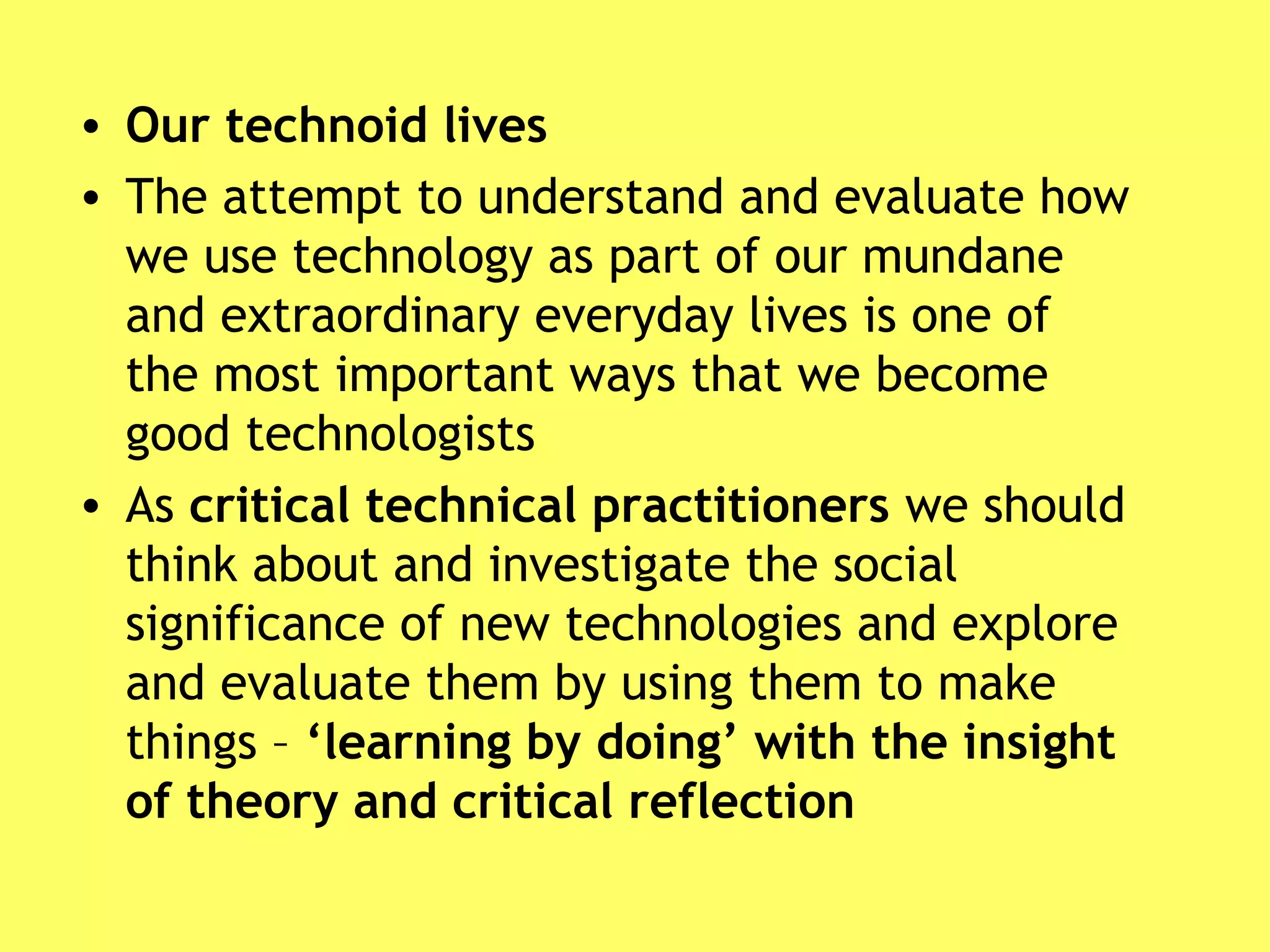 • Our technoid lives
• The attempt to understand and evaluate how
we use technology as part of our mundane
and extraordinary everyday lives is one of
the most important ways that we become
good technologists
• As critical technical practitioners we should
think about and investigate the social
significance of new technologies and explore
and evaluate them by using them to make
things – ‘learning by doing’ with the insight
of theory and critical reflection
 