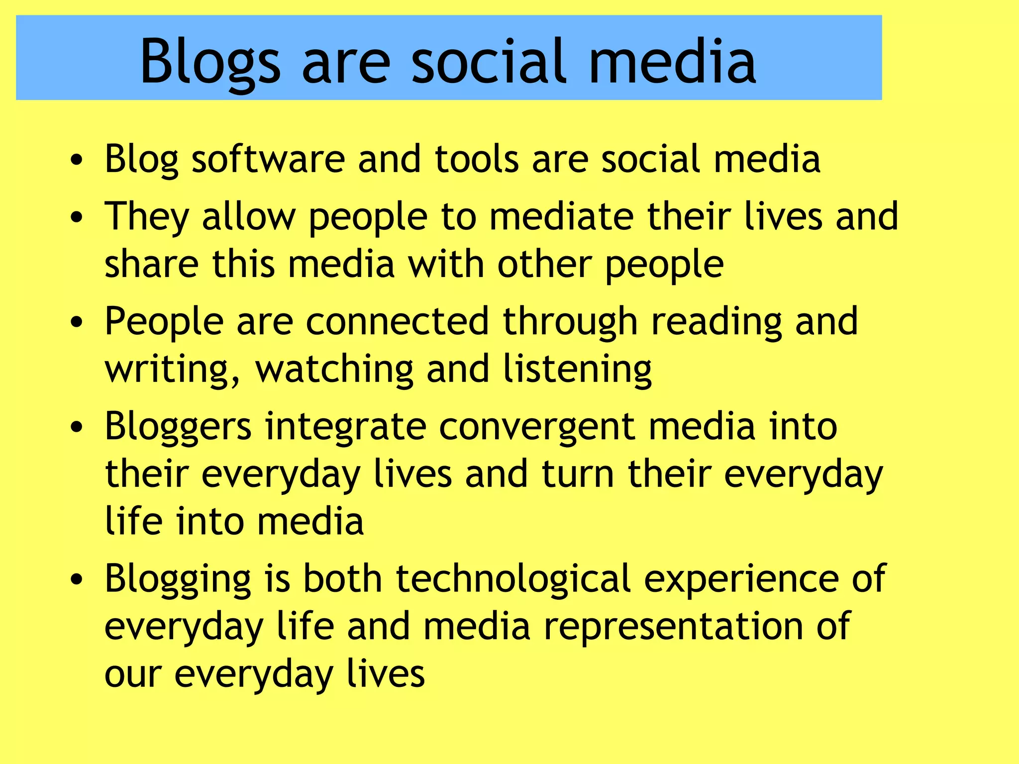 Blogs are social media
• Blog software and tools are social media
• They allow people to mediate their lives and
share this media with other people
• People are connected through reading and
writing, watching and listening
• Bloggers integrate convergent media into
their everyday lives and turn their everyday
life into media
• Blogging is both technological experience of
everyday life and media representation of
our everyday lives
 