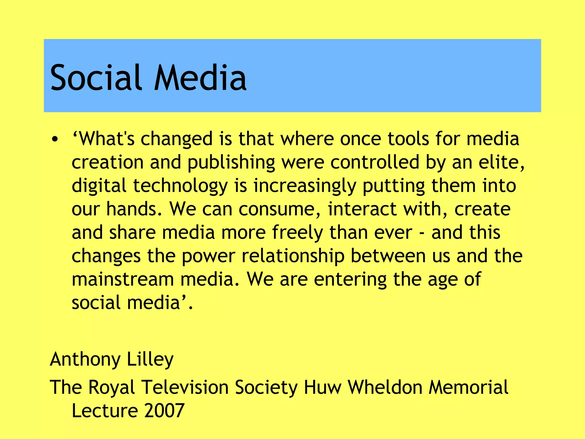 Social Media
• ‘What's changed is that where once tools for media
creation and publishing were controlled by an elite,
digital technology is increasingly putting them into
our hands. We can consume, interact with, create
and share media more freely than ever - and this
changes the power relationship between us and the
mainstream media. We are entering the age of
social media’.
Anthony Lilley
The Royal Television Society Huw Wheldon Memorial
Lecture 2007
 