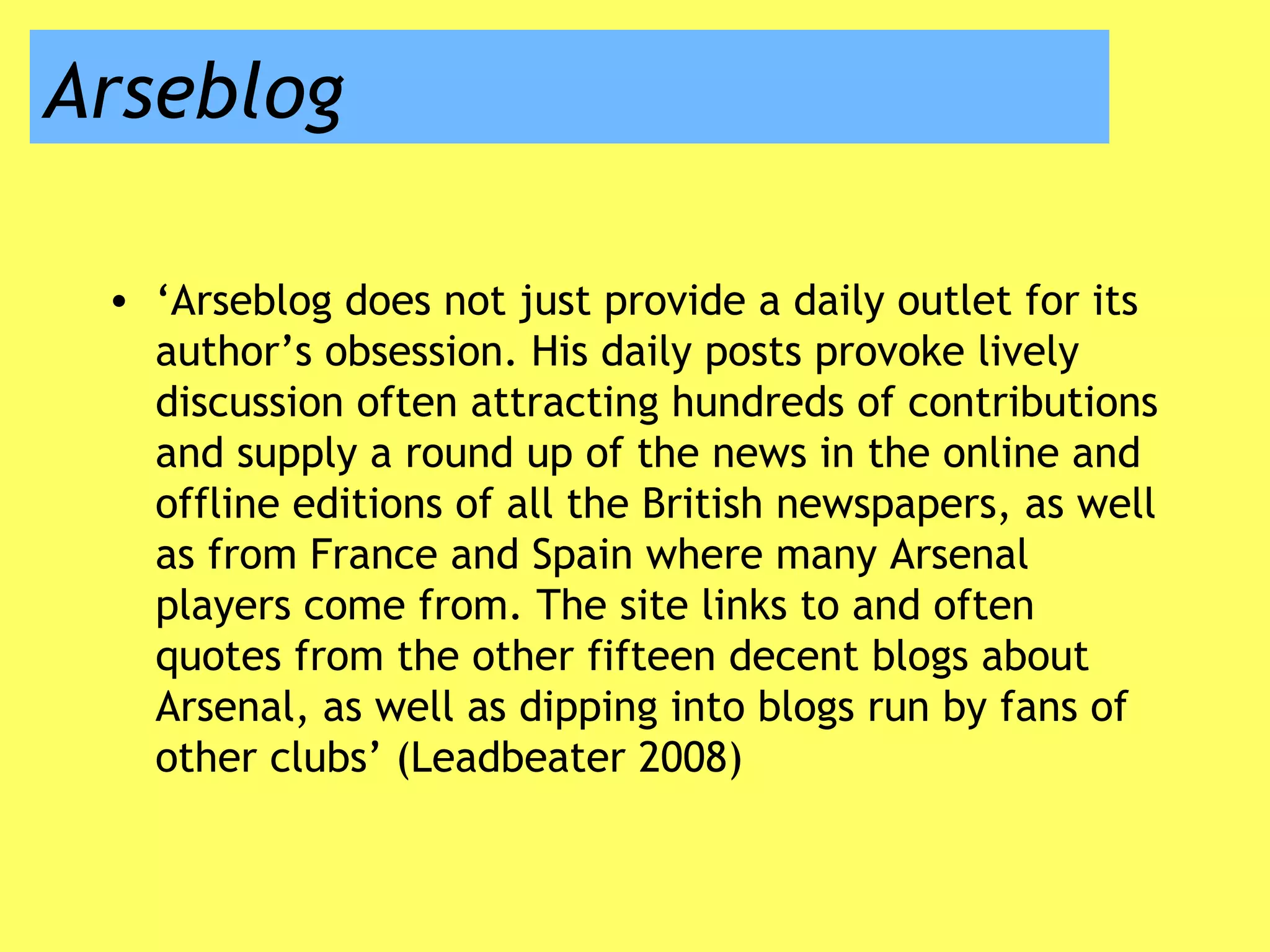Arseblog
• ‘Arseblog does not just provide a daily outlet for its
author’s obsession. His daily posts provoke lively
discussion often attracting hundreds of contributions
and supply a round up of the news in the online and
offline editions of all the British newspapers, as well
as from France and Spain where many Arsenal
players come from. The site links to and often
quotes from the other fifteen decent blogs about
Arsenal, as well as dipping into blogs run by fans of
other clubs’ (Leadbeater 2008)
 