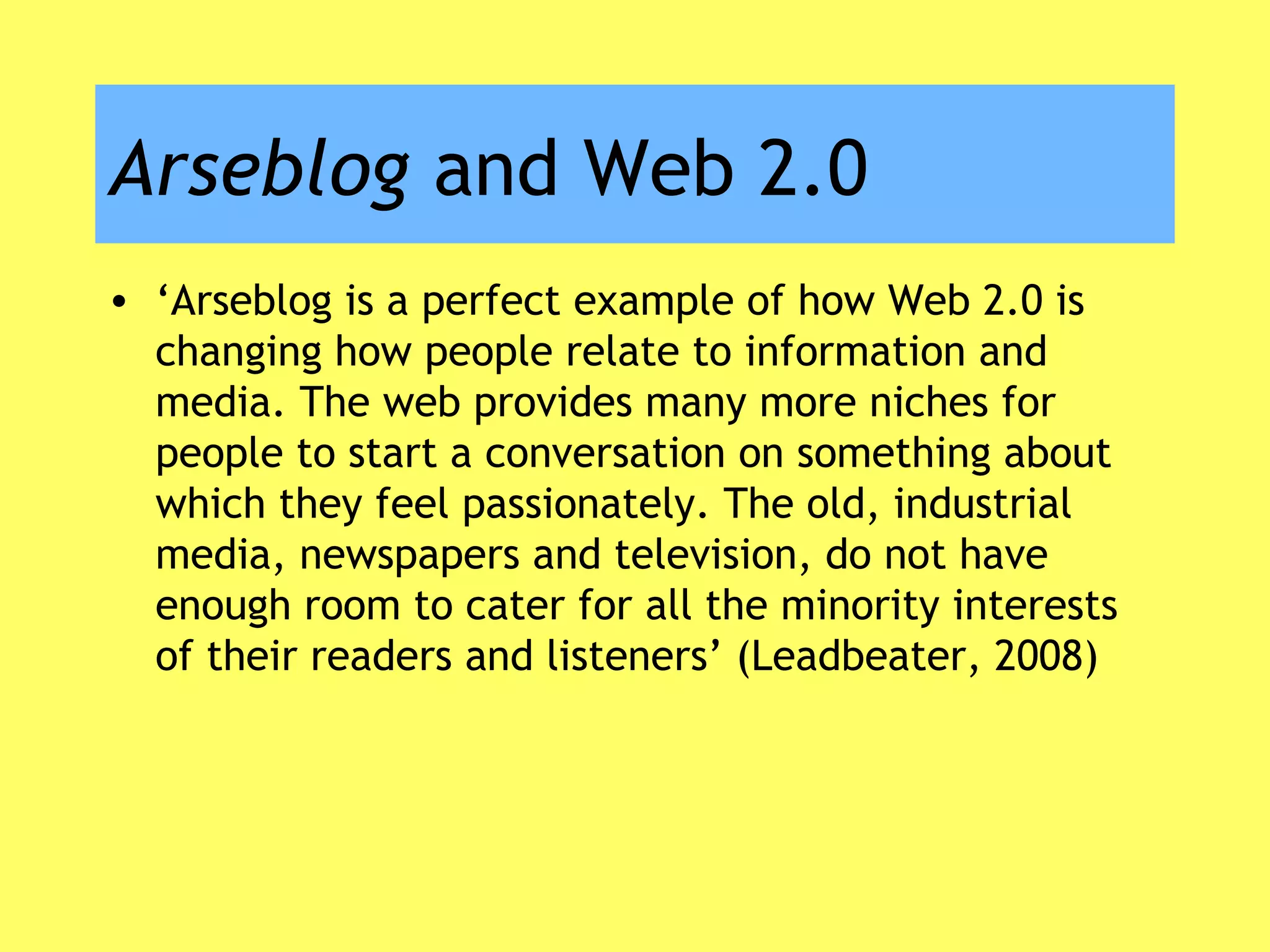 Arseblog and Web 2.0
• ‘Arseblog is a perfect example of how Web 2.0 is
changing how people relate to information and
media. The web provides many more niches for
people to start a conversation on something about
which they feel passionately. The old, industrial
media, newspapers and television, do not have
enough room to cater for all the minority interests
of their readers and listeners’ (Leadbeater, 2008)
 