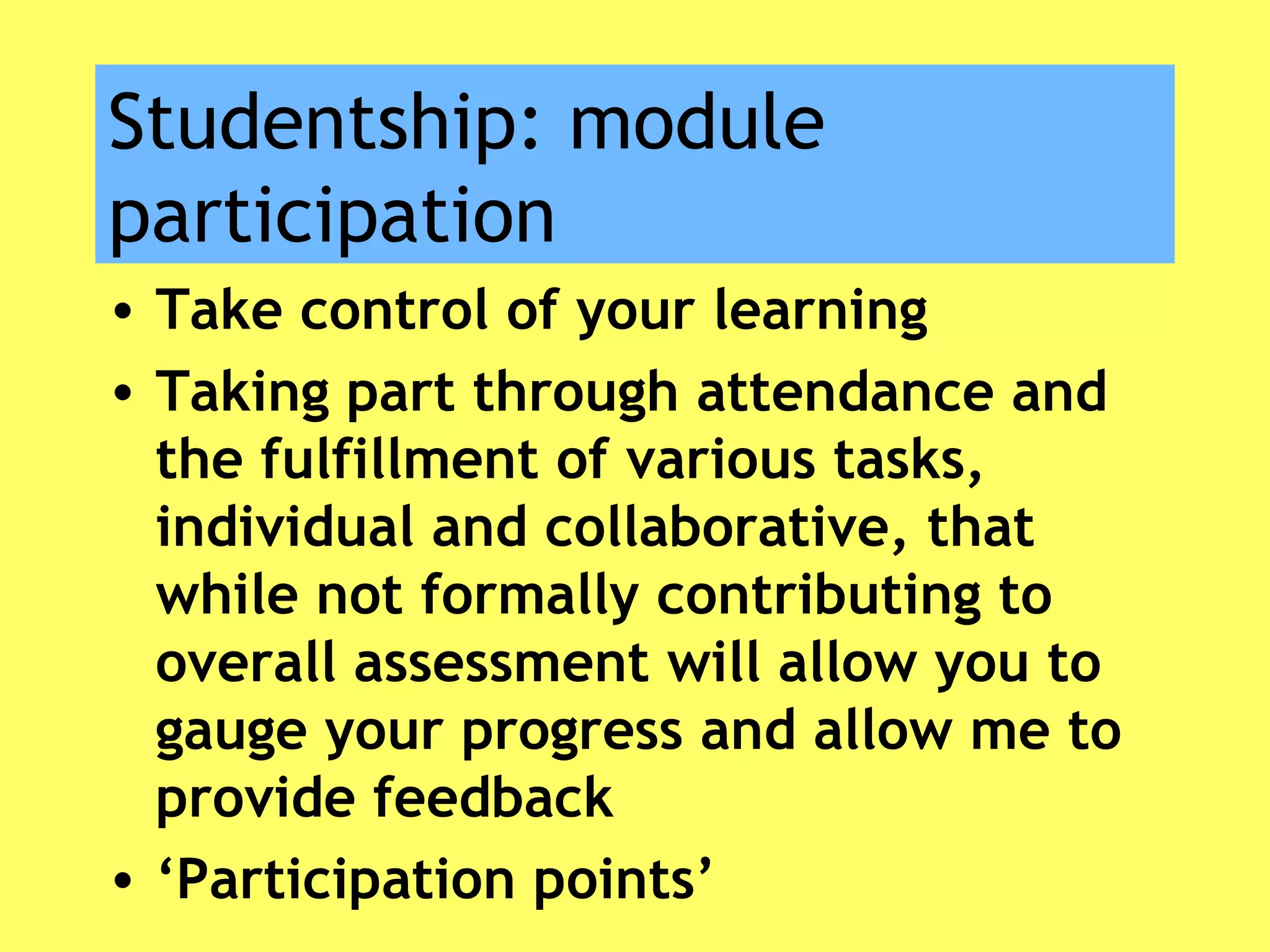Studentship: module
participation
• Take control of your learning
• Taking part through attendance and
the fulfillment of various tasks,
individual and collaborative, that
while not formally contributing to
overall assessment will allow you to
gauge your progress and allow me to
provide feedback
• ‘Participation points’
 