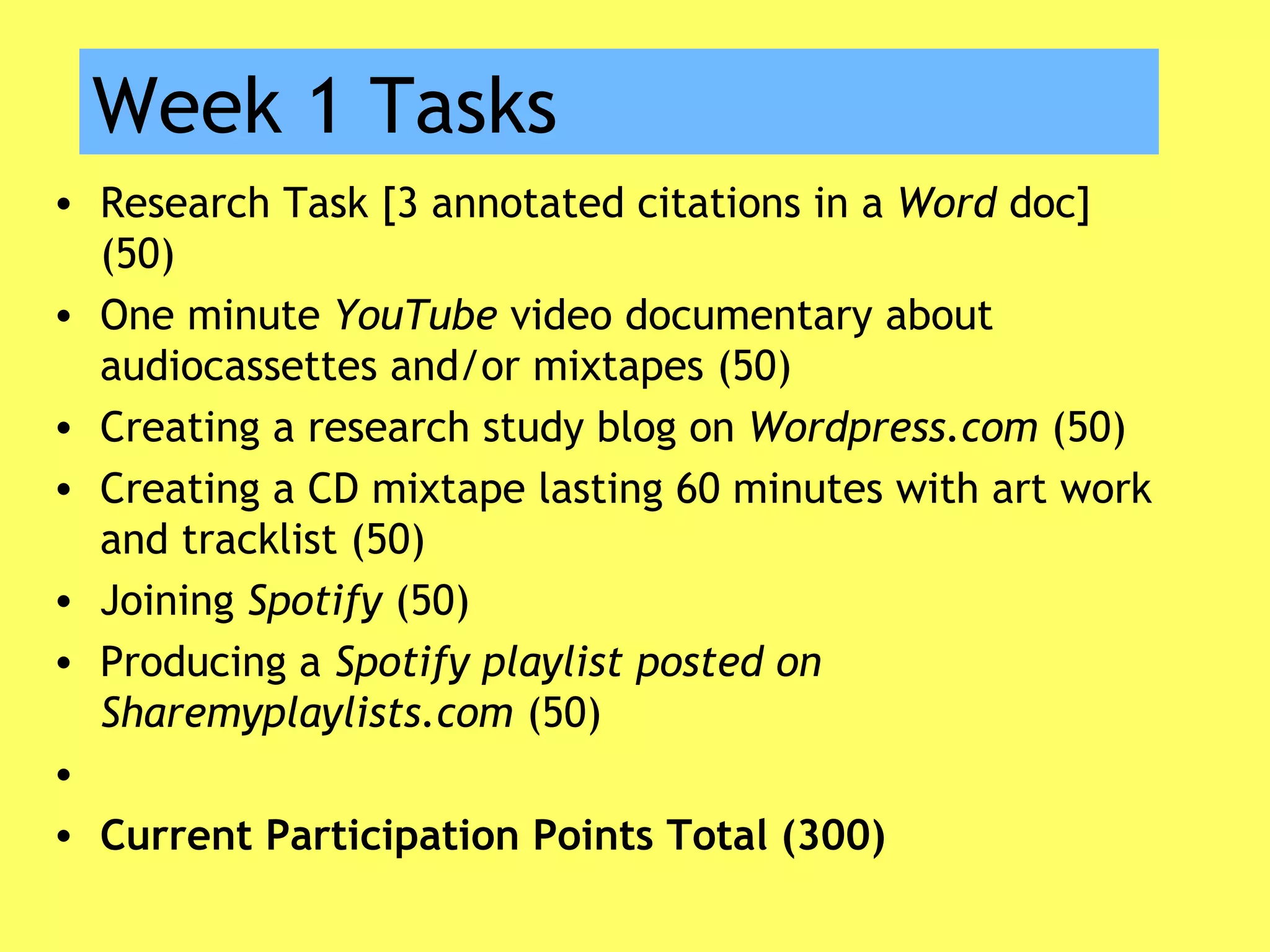 Week 1 Tasks
• Research Task [3 annotated citations in a Word doc]
(50)
• One minute YouTube video documentary about
audiocassettes and/or mixtapes (50)
• Creating a research study blog on Wordpress.com (50)
• Creating a CD mixtape lasting 60 minutes with art work
and tracklist (50)
• Joining Spotify (50)
• Producing a Spotify playlist posted on
Sharemyplaylists.com (50)
•  
• Current Participation Points Total (300)
 